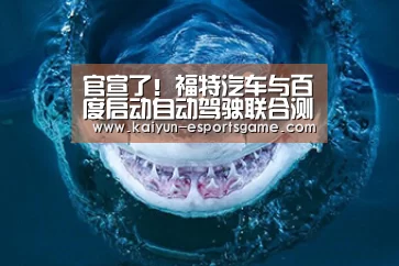 官宣了!福特汽车与百度启动自动驾驶联合测试【开云平台】(图2) 开云电竞